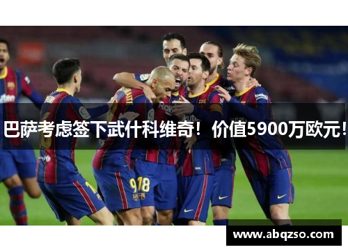 巴萨考虑签下武什科维奇！价值5900万欧元！